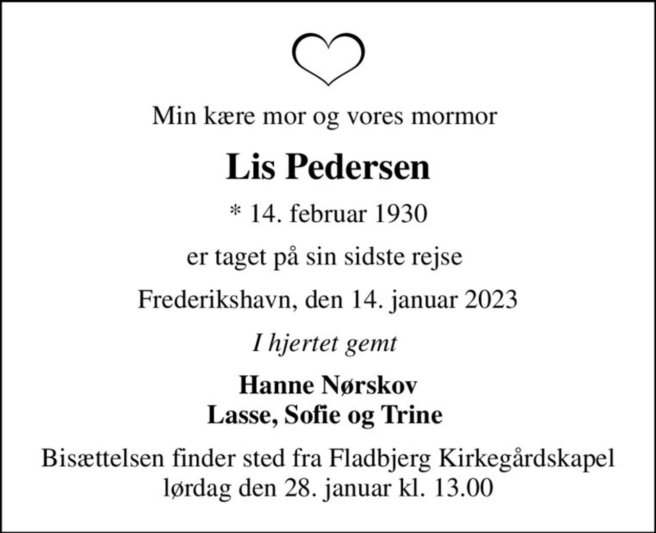 Min kære mor og vores mormor 
Lis Pedersen
* 14. februar 1930
er taget på sin sidste rejse 
Frederikshavn, den 14. januar 2023
I hjertet gemt 
Hanne Nørskov Lasse, Sofie og Trine 
Bisættelsen finder sted fra Fladbjerg Kirkegårdskapel  lørdag den 28. januar kl. 13.00