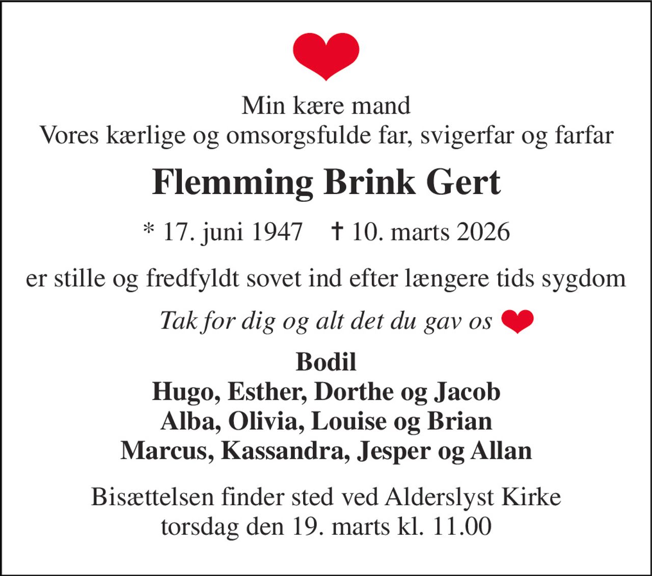 Min kære mand Vores kærlige og omsorgsfulde far, svigerfar og farfar 
Flemming Brink Gert 
*​ 17. juni 1947​    ✝​ 10. marts 2026 
er stille og fredfyldt sovet ind efter længere tids sygdom 
Tak for dig og alt det du gav os 
Bodil Hugo, Esther, Dorthe og Jacob Alba, Olivia, Louise og Brian Marcus, Kassandra, Jesper og Allan 
Bisættelsen​ finder sted ved Alderslyst Kirke​ torsdag den 19. marts​ kl. 11.00