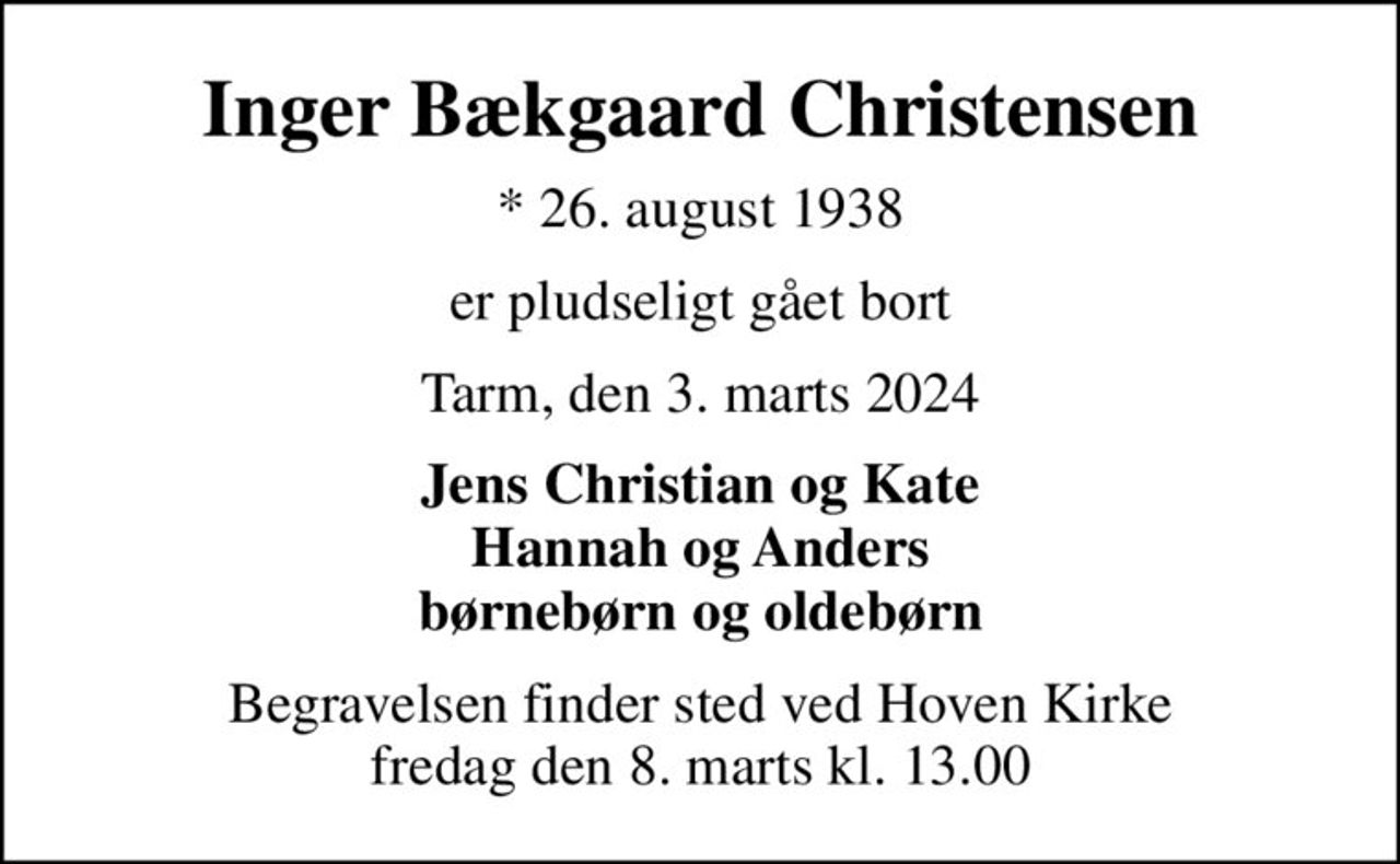 Inger Bækgaard Christensen
* 26. august 1938
er pludseligt gået bort
Tarm, den 3. marts 2024
Jens Christian og Kate Hannah og Anders børnebørn og oldebørn
Begravelsen finder sted ved Hoven Kirke  fredag den 8. marts kl. 13.00