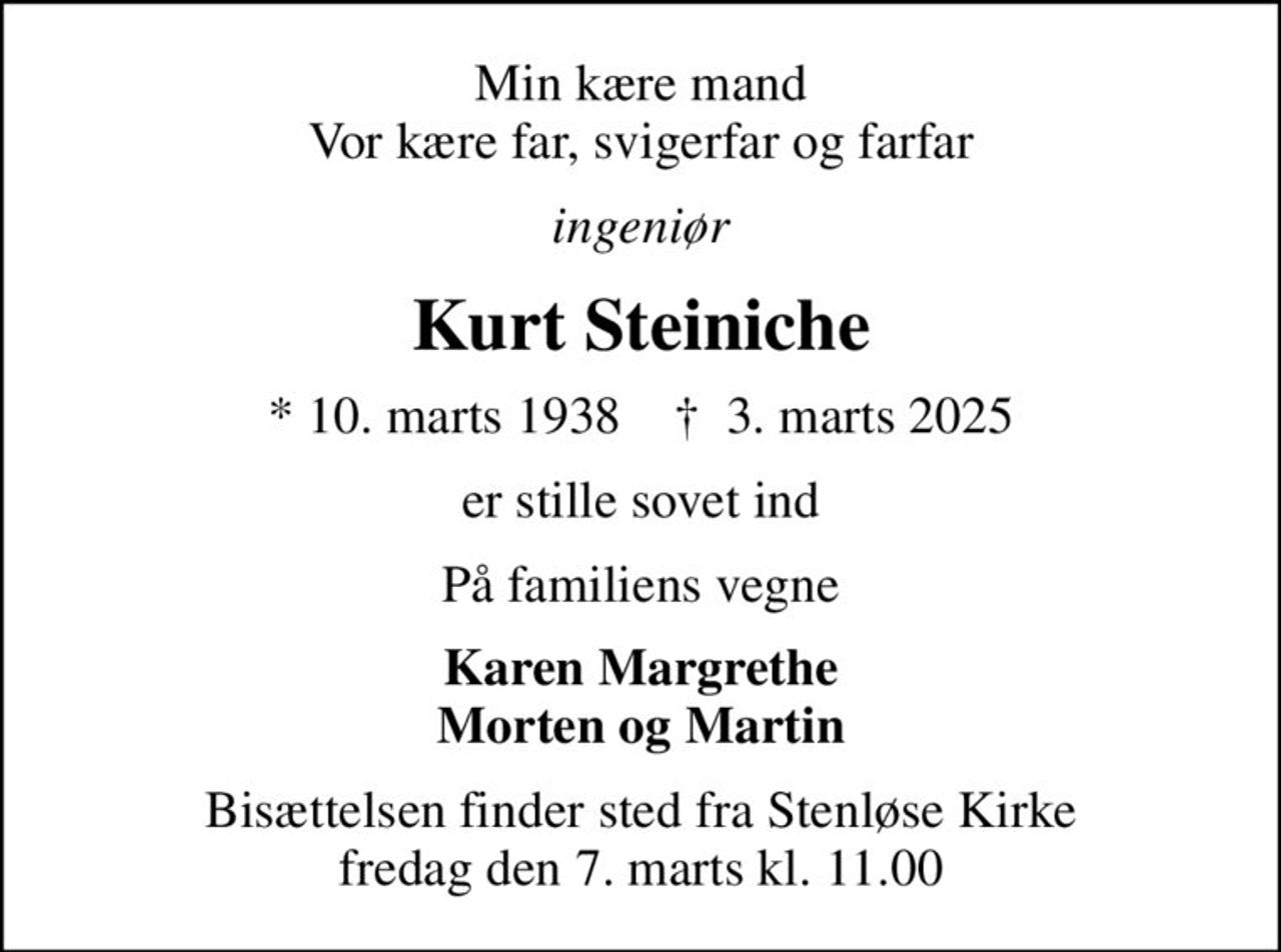 Min kære mand Vor kære far, svigerfar og farfar
ingeniør
Kurt Steiniche
* 10. marts 1938    ✝ 3. marts 2025
er stille sovet ind
På familiens vegne
Karen Margrethe Morten og Martin
Bisættelsen finder sted fra Stenløse Kirke  fredag den 7. marts kl. 11.00