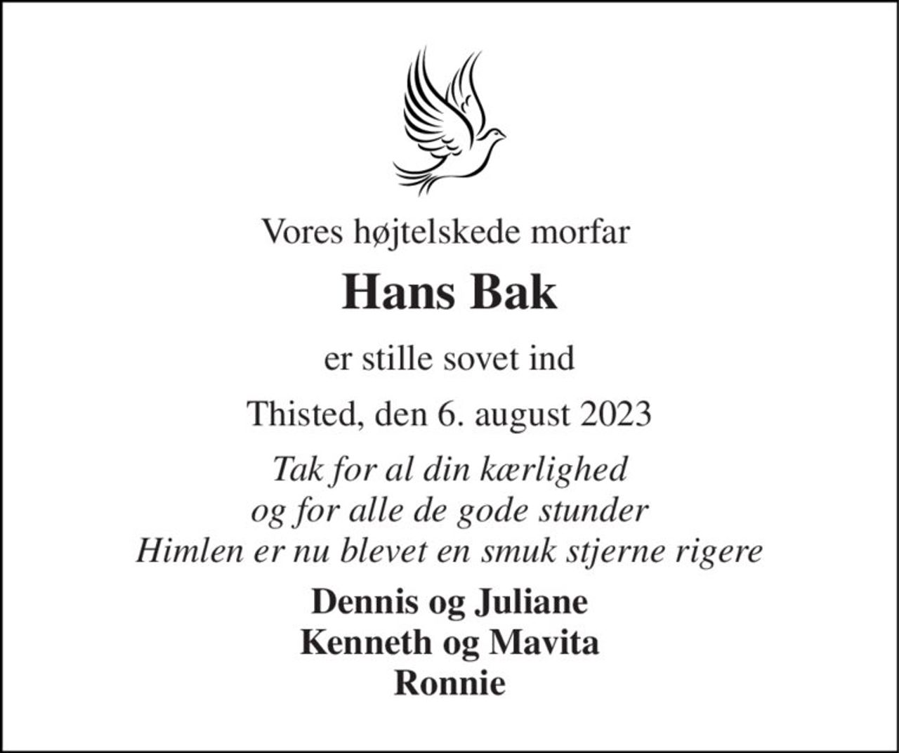 Vores højtelskede morfar 
Hans Bak 
er stille sovet ind 
Thisted, den 6. august 2023 
Tak for al din kærlighed og for alle de gode stunder Himlen er nu blevet en smuk stjerne rigere 
Dennis og Juliane Kenneth og Mavita Ronnie