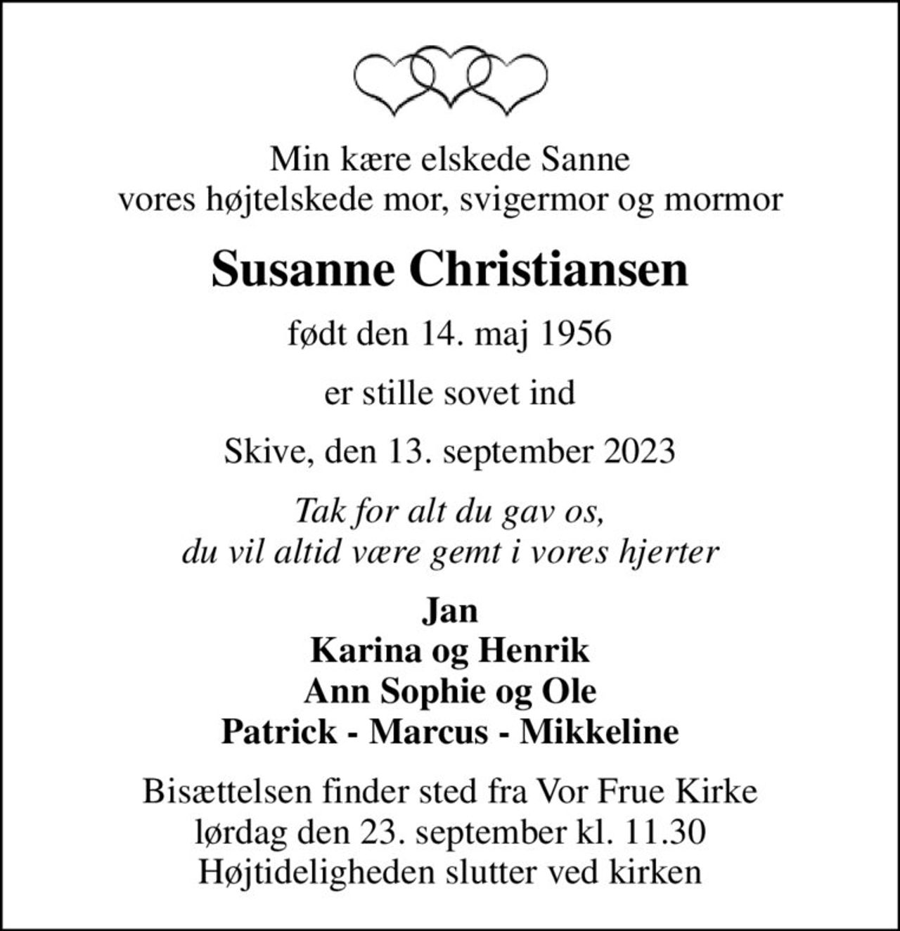 Min kære elskede Sanne vores højtelskede mor, svigermor og mormor
Susanne Christiansen
født den 14. maj 1956
er stille sovet ind
Skive, den 13. september 2023
Tak for alt du gav os, du vil altid være gemt i vores hjerter
Jan Karina og Henrik Ann Sophie og Ole Patrick - Marcus - Mikkeline
Bisættelsen finder sted fra Vor Frue Kirke  lørdag den 23. september kl. 11.30  Højtideligheden slutter ved kirken