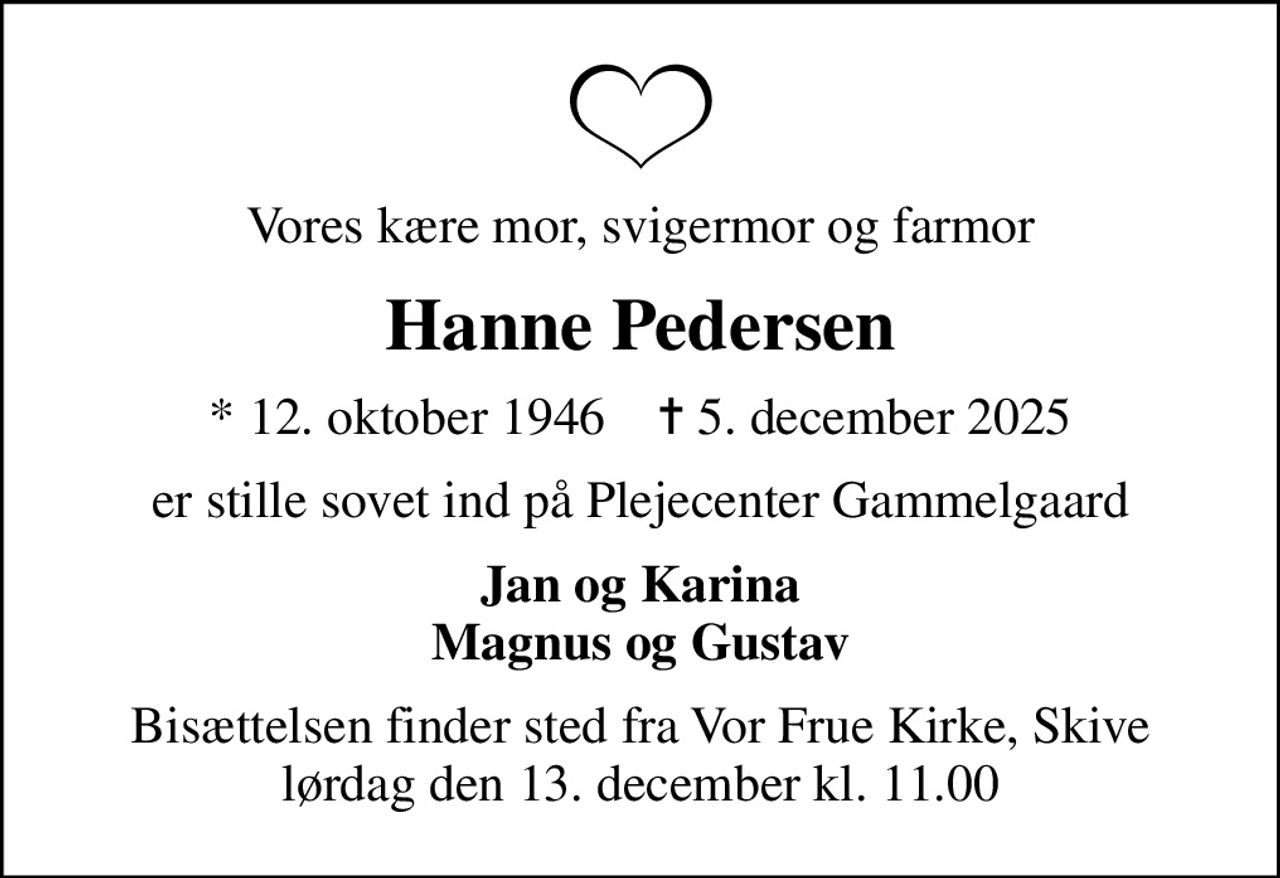 Vores kære mor, svigermor og farmor
Hanne Pedersen
* 12. oktober 1946    ✝ 5. december 2025
er stille sovet ind på Plejecenter Gammelgaard
Jan og Karina Magnus og Gustav
Bisættelsen finder sted fra Vor Frue Kirke, Skive  lørdag den 13. december kl. 11.00