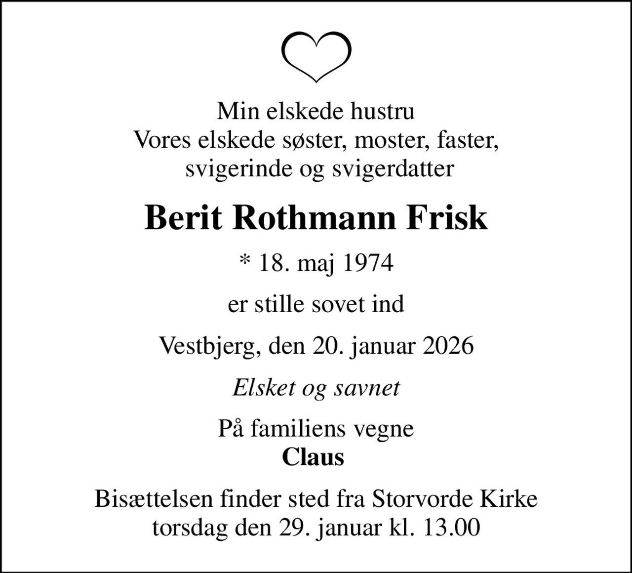 Min elskede hustru Vores elskede søster, moster, faster,  svigerinde og svigerdatter
Berit Rothmann Frisk
* 18. maj 1974
er stille sovet ind
Vestbjerg, den 20. januar 2026
Elsket og savnet
På familiens vegne <b>Claus </b>
Bisættelsen finder sted fra Storvorde Kirke  torsdag den 29. januar kl. 13.00