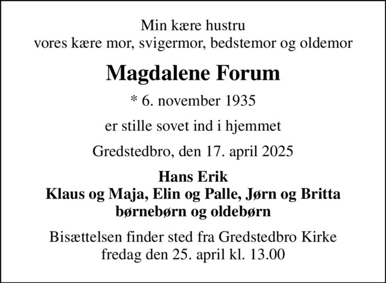 Min kære hustru vores kære mor, svigermor, bedstemor og oldemor
Magdalene Forum
* 6. november 1935
er stille sovet ind i hjemmet
Gredstedbro, den 17. april 2025
Hans Erik Klaus og Maja, Elin og Palle, Jørn og Britta børnebørn og oldebørn
Bisættelsen finder sted fra Gredstedbro Kirke  fredag den 25. april kl. 13.00