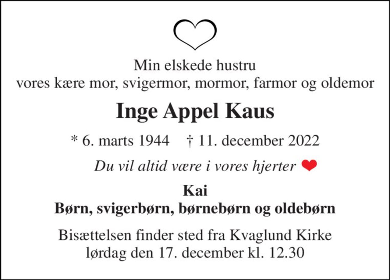 Min elskede hustru vores kære mor, svigermor, mormor, farmor og oldemor 
Inge Appel Kaus 
*​ 6. marts 1944​    †​ 11. december 2022 
Du vil altid være i vores hjerter 
Kai Børn, svigerbørn, børnebørn og oldebørn 
Bisættelsen​ finder sted fra Kvaglund Kirke​ lørdag den 17. december​ kl. 12.30