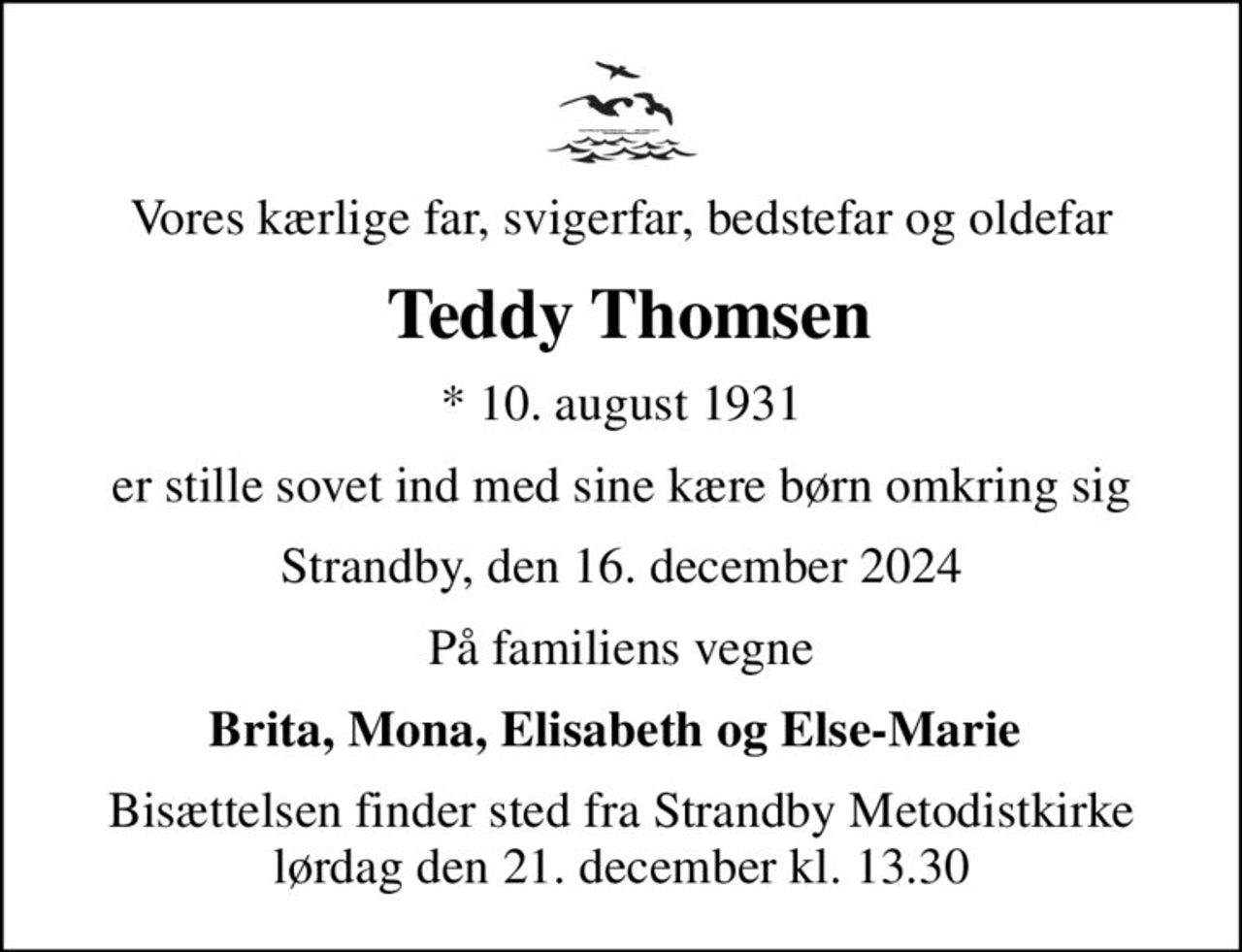 Vores kærlige far, svigerfar, bedstefar og oldefar
 Teddy Thomsen
* 10. august 1931
er stille sovet ind med sine kære børn omkring sig
Strandby, den 16. december 2024
På familiens vegne
Brita, Mona, Elisabeth og Else-Marie 
Bisættelsen finder sted fra Strandby Metodistkirke  lørdag den 21. december kl. 13.30