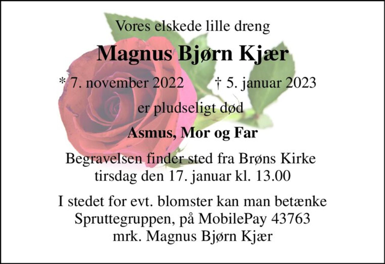 Vores elskede lille dreng 
Magnus Bjørn Kjær​ 
*​ 7. november 2022​ 
†​ 5. januar 2023​ 
er pludseligt død  
Asmus, Mor og Far 
Begravelsen​ finder sted fra Brøns Kirke  tirsdag den 17. januar kl. 13.00 
I stedet for evt. blomster kan man betænke Spruttegruppen, på MobilePay 43763 mrk. Magnus Bjørn Kjær