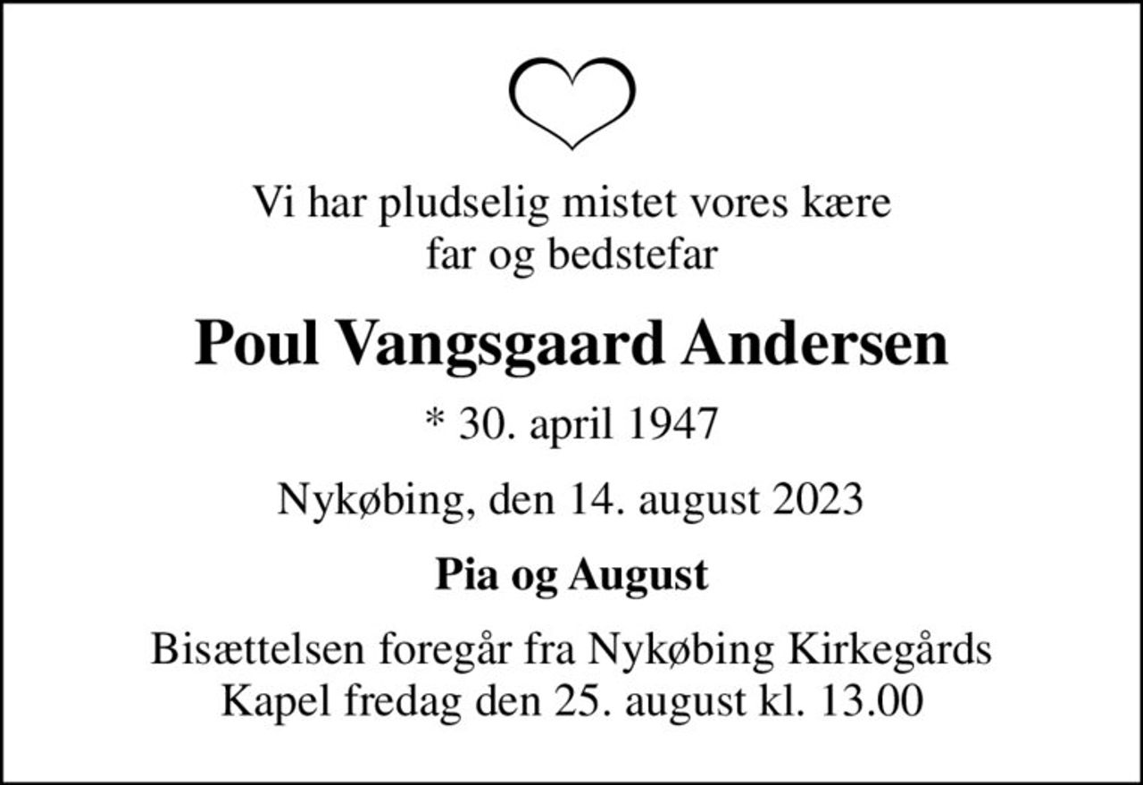Vi har pludselig mistet vores kære far og bedstefar
Poul Vangsgaard Andersen
* 30. april 1947
Nykøbing, den 14. august 2023
Pia og August
Bisættelsen foregår fra Nykøbing Kirkegårds Kapel  fredag den 25. august kl. 13.00