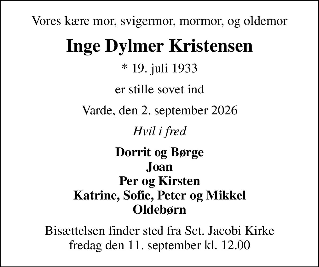 Vores kære mor, svigermor, mormor, og oldemor
Inge Dylmer Kristensen
* 19. juli 1933
er stille sovet ind
Varde, den 2. september 2026
Hvil i fred
Dorrit og Børge Joan Per og Kirsten Katrine, Sofie, Peter og Mikkel Oldebørn
Bisættelsen finder sted fra Sct. Jacobi Kirke  fredag den 11. september kl. 12.00
