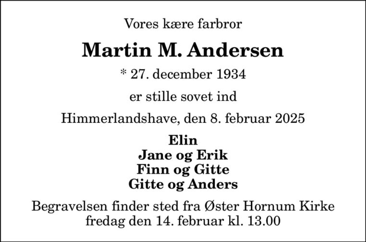 Vores kære farbror
Martin M. Andersen
* 27. december 1934
er stille sovet ind
Himmerlandshave, den 8. februar 2025
Elin Jane og Erik Finn og Gitte Gitte og Anders
Begravelsen finder sted fra Øster Hornum Kirke  fredag den 14. februar kl. 13.00