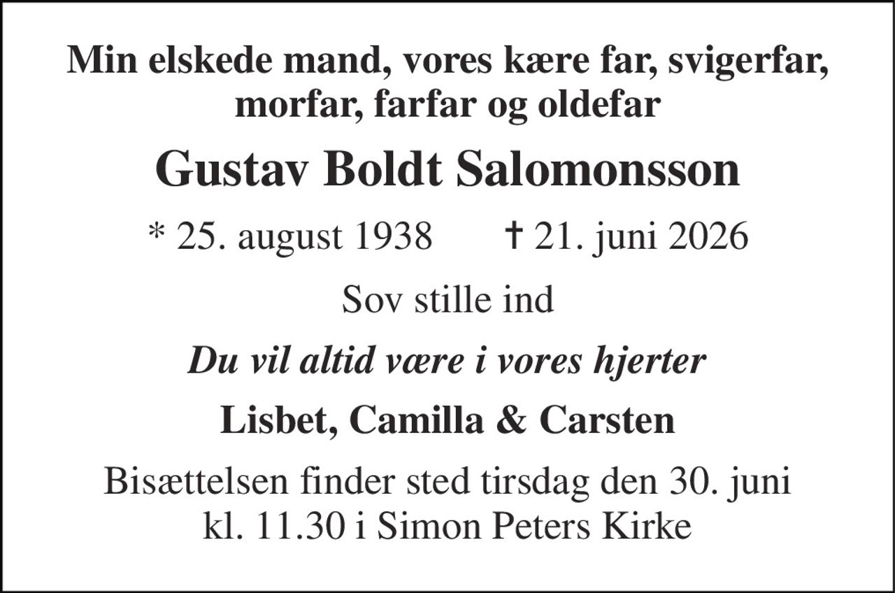 Min elskede mand, vores kære far, svigerfar, morfar, farfar og oldefar 
Gustav Boldt Salomonsson 
* 25. august 1938       ✝ 21. juni 2026 
Sov stille ind 
Du vil altid være i vores hjerter 
Lisbet, Camilla & Carsten 
Bisættelsen finder sted tirsdag den 30. juni kl. 11.30 i Simon Peters Kirke
