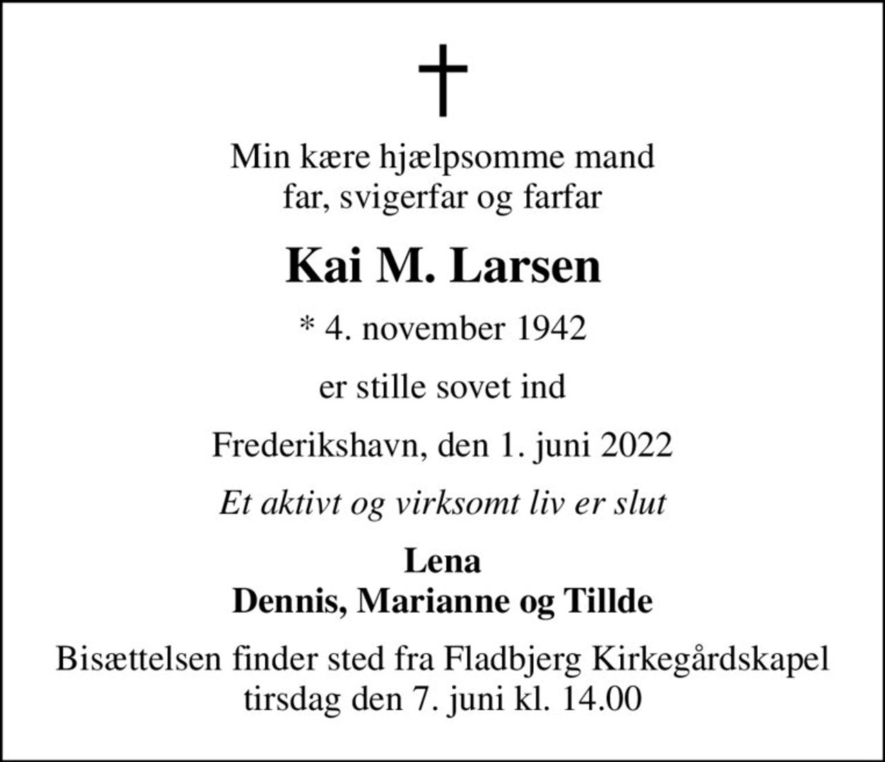 Min kære hjælpsomme mand far, svigerfar og farfar
Kai M. Larsen
* 4. november 1942
er stille sovet ind
Frederikshavn, den 1. juni 2022
Et aktivt og virksomt liv er slut
Lena Dennis, Marianne og Tillde
Bisættelsen finder sted fra Fladbjerg Kirkegårdskapel  tirsdag den 7. juni kl. 14.00