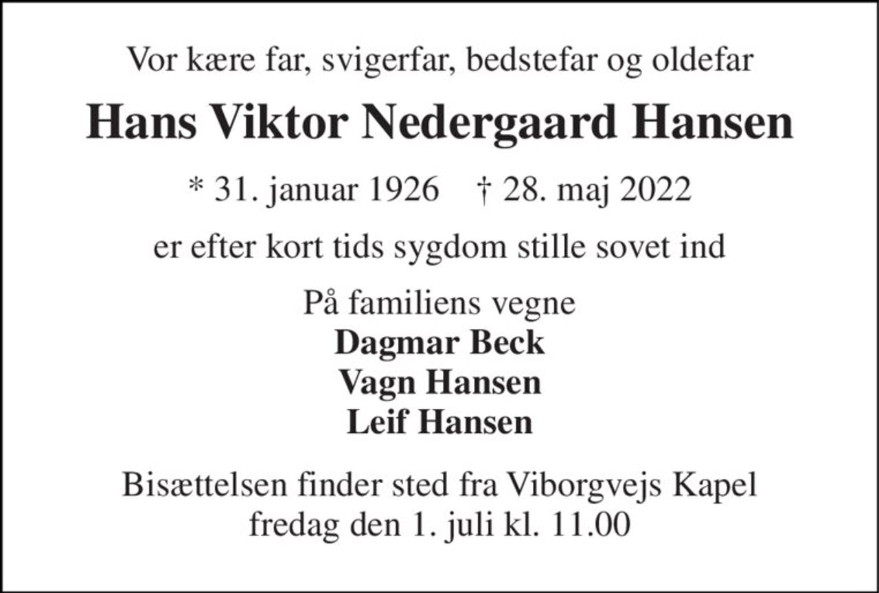 Vor kære far, svigerfar, bedstefar og oldefar 
Hans Viktor Nedergaard Hansen 
* 31. januar 1926    † 28. maj 2022 
er efter kort tids sygdom stille sovet ind 
På familiens vegne Dagmar Beck Vagn Hansen Leif Hansen 
Bisættelsen finder sted fra Viborgvejs Kapel fredag den 1. juli kl. 11.00