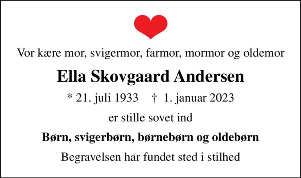 Vor kære mor, svigermor, farmor, mormor og oldemor
Ella Skovgaard Andersen
* 21. juli 1933    ✝ 1. januar 2023
er stille sovet ind
Børn, svigerbørn, børnebørn og oldebørn
Begravelsen har fundet sted i stilhed