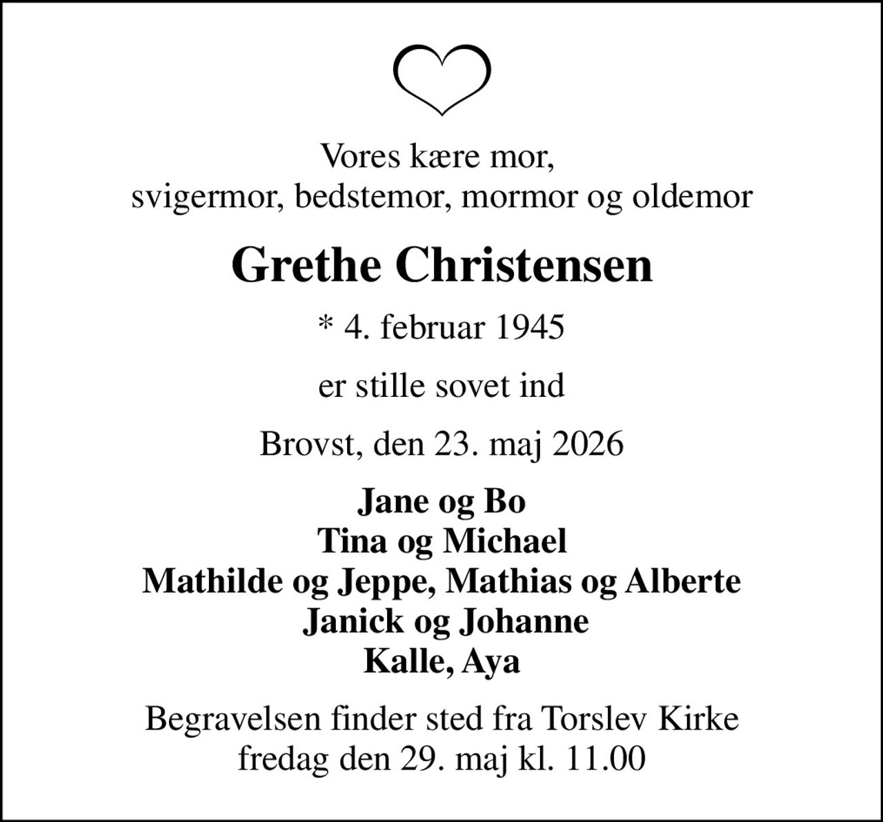 Vores kære mor,  svigermor, bedstemor, mormor og oldemor
Grethe Christensen
* 4. februar 1945
er stille sovet ind
Brovst, den 23. maj 2026
Jane og Bo Tina og Michael Mathilde og Jeppe, Mathias og Alberte  Janick og Johanne Kalle, Aya
Begravelsen finder sted fra Torslev Kirke  fredag den 29. maj kl. 11.00