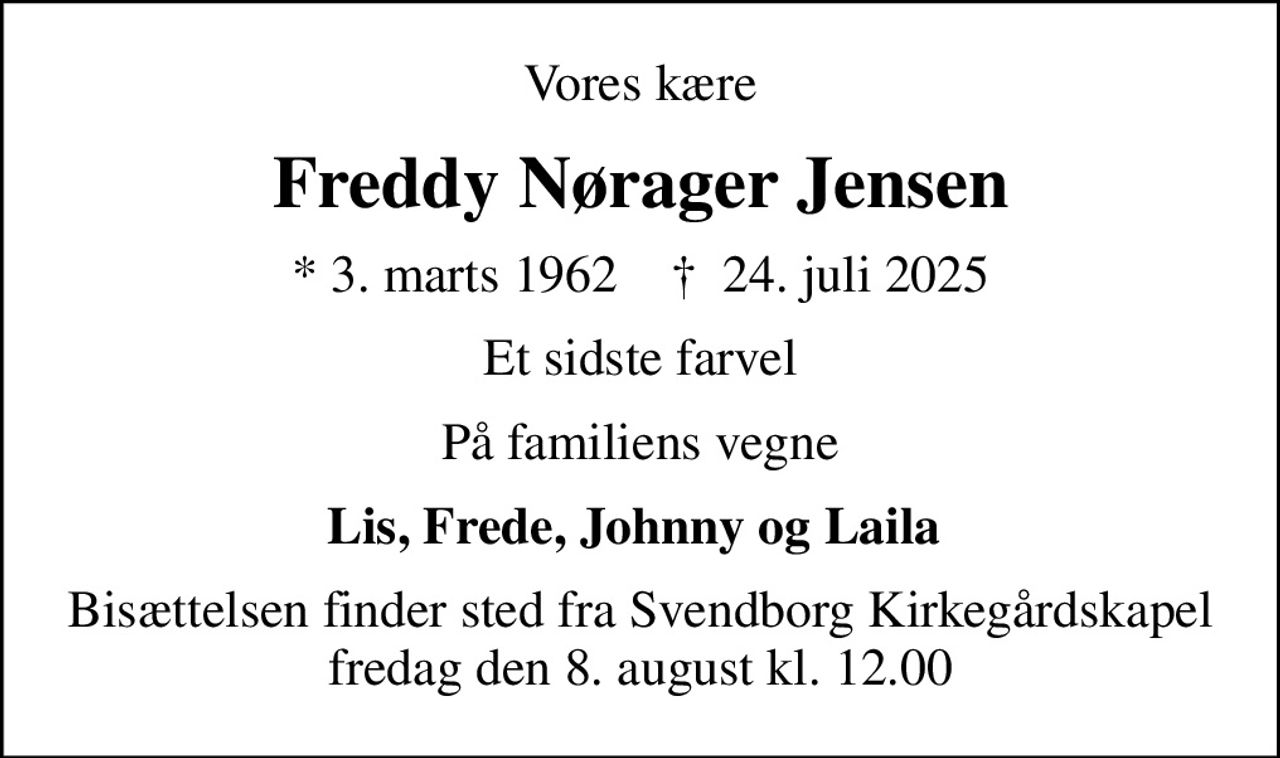 Vores kære
Freddy Nørager Jensen
* 3. marts 1962    ✝ 24. juli 2025
Et sidste farvel
På familiens vegne
Lis, Frede, Johnny og Laila 
Bisættelsen finder sted fra Svendborg Kirkegårdskapel  fredag den 8. august kl. 12.00