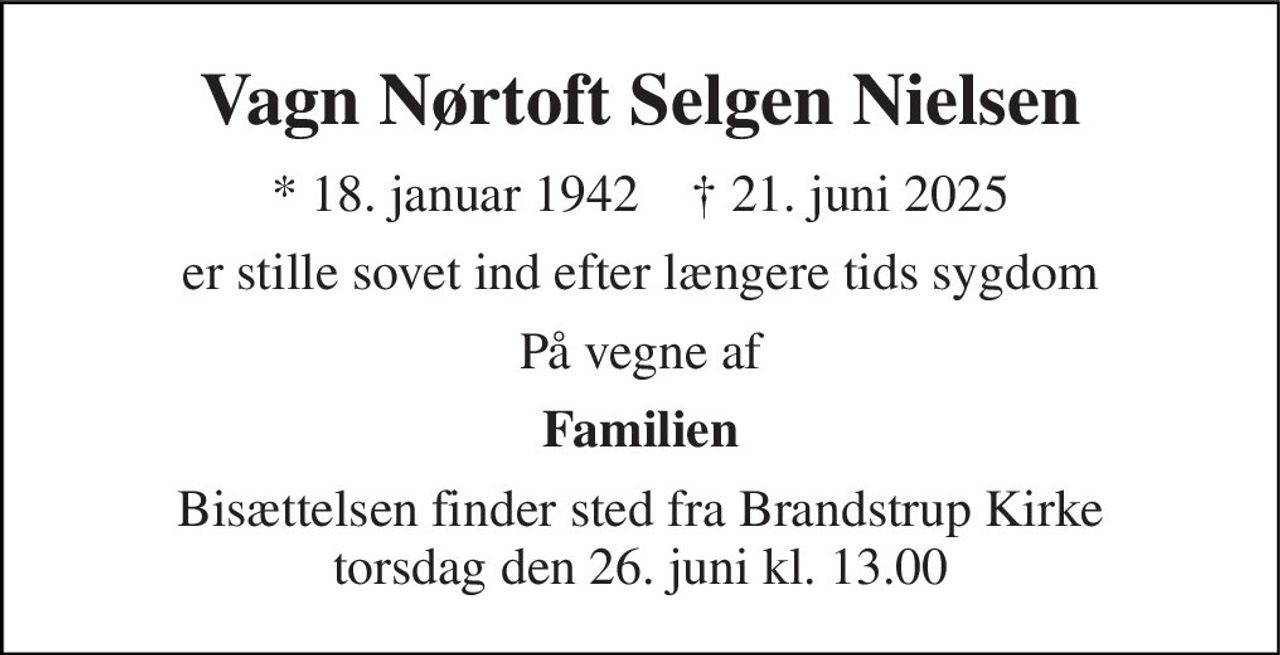 Vagn Nørtoft Selgen Nielsen 
* 18. januar 1942    † 21. juni 2025 
er stille sovet ind efter længere tids sygdom 
På vegne af 
Familien 
Bisættelsen finder sted fra Brandstrup Kirke torsdag den 26. juni kl. 13.00