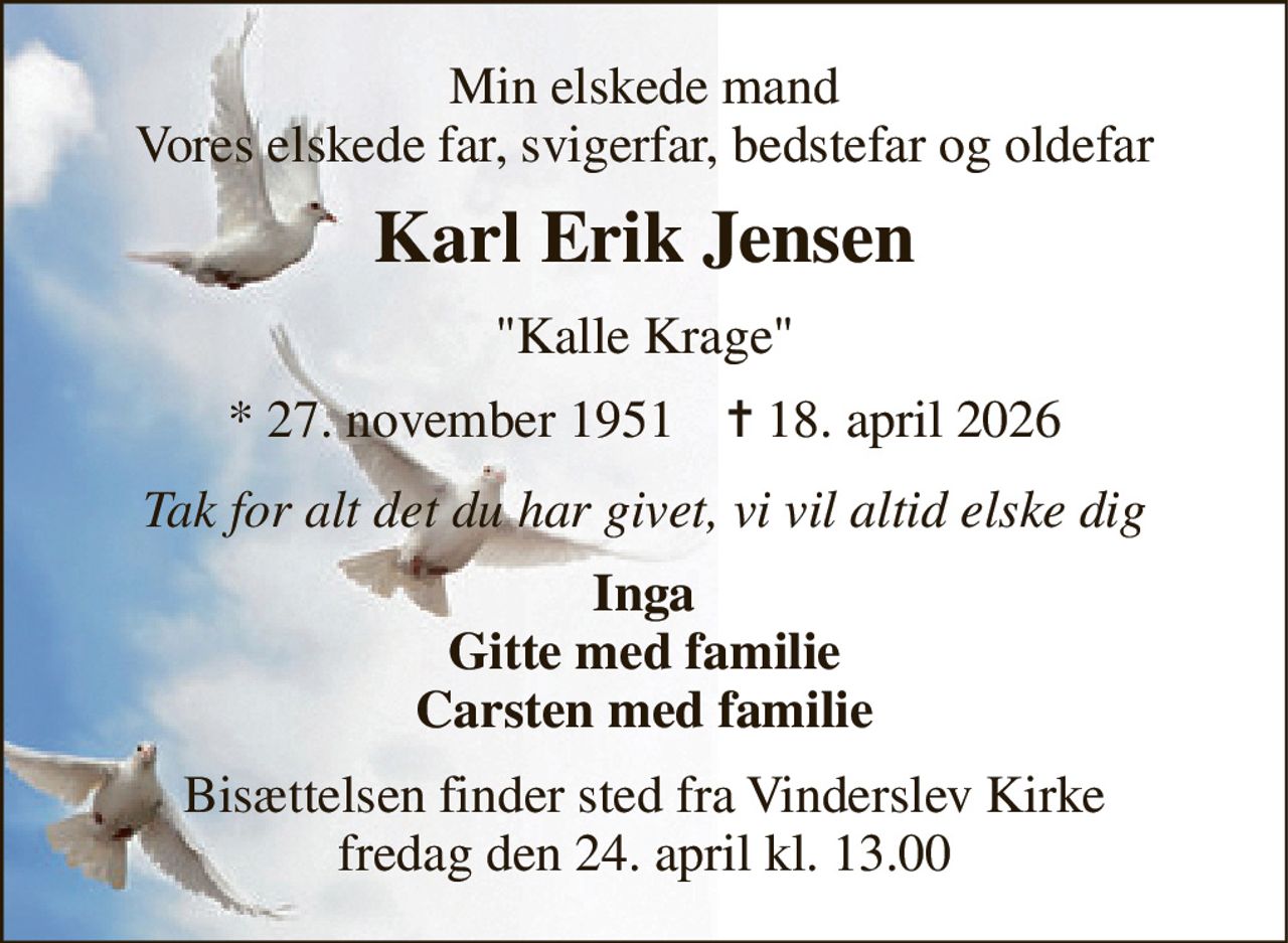 Min elskede mand Vores elskede far, svigerfar, bedstefar og oldefar 
Karl Erik Jensen 
"Kalle Krage" 
*​ 27. november 1951​    ✝​ 18. april 2026 
Tak for alt det du har givet, vi vil altid elske dig 
Inga Gitte med familie Carsten med familie 
Bisættelsen​ finder sted fra Vinderslev Kirke​ fredag den 24. april​ kl. 13.00