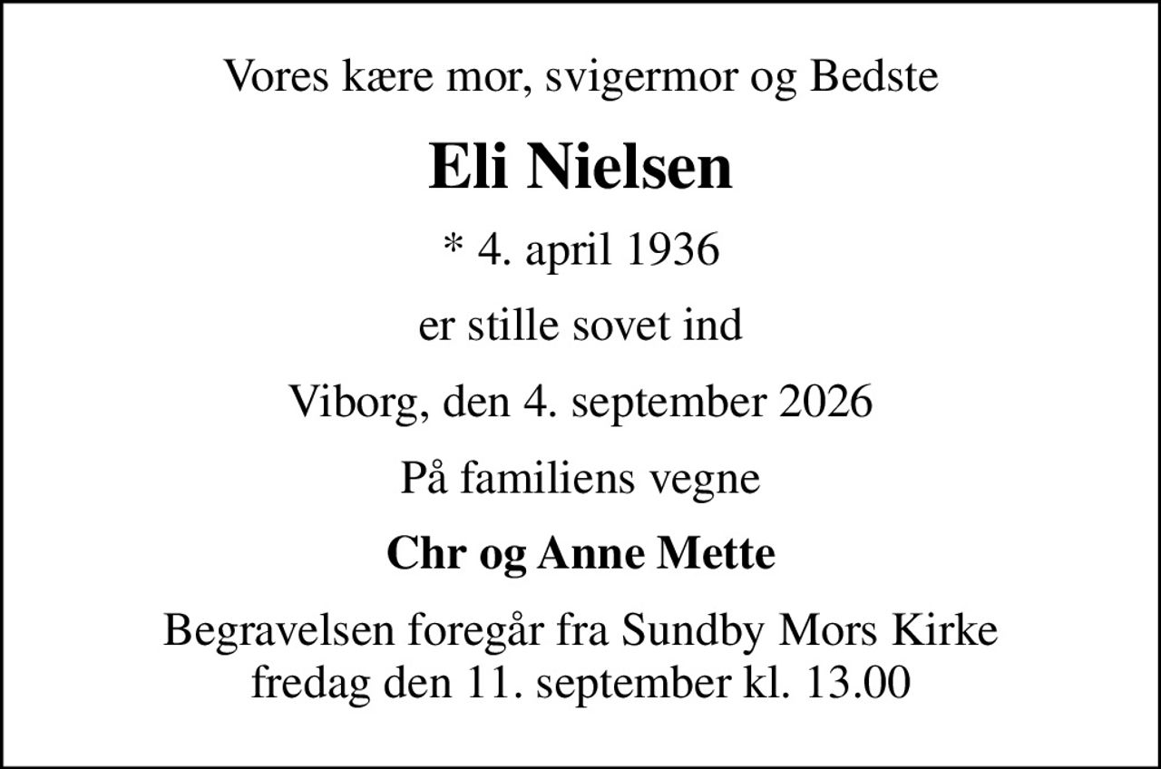 Vores kære mor, svigermor og Bedste
Eli Nielsen
* 4. april 1936
er stille sovet ind
Viborg, den 4. september 2026
På familiens vegne
Chr og Anne Mette
Begravelsen foregår fra Sundby Mors Kirke  fredag den 11. september kl. 13.00