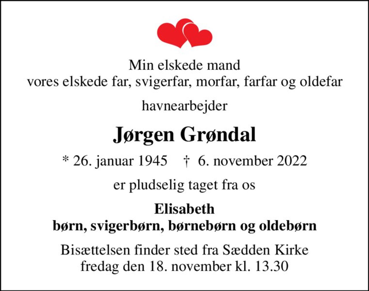 Min elskede mand vores elskede far, svigerfar, morfar, farfar og oldefar
havnearbejder
Jørgen Grøndal
* 26. januar 1945    ✝ 6. november 2022
er pludselig taget fra os
Elisabeth børn, svigerbørn, børnebørn og oldebørn
Bisættelsen finder sted fra Sædden Kirke  fredag den 18. november kl. 13.30