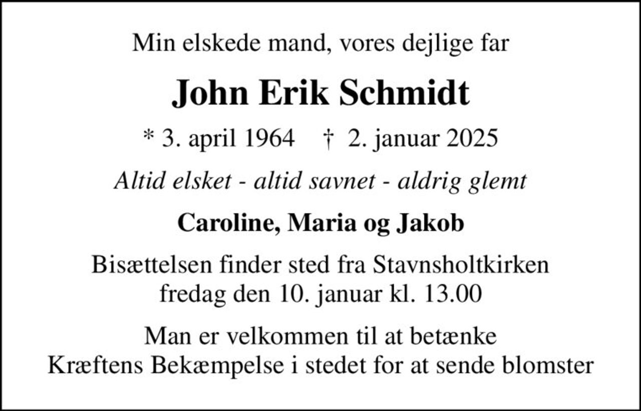 Min elskede mand, vores dejlige far
John Erik Schmidt
* 3. april 1964    ✝ 2. januar 2025
Altid elsket - altid savnet - aldrig glemt
Caroline, Maria og Jakob
Bisættelsen finder sted fra Stavnsholtkirken  fredag den 10. januar kl. 13.00 
Man er velkommen til at betænke Kræftens Bekæmpelse i stedet for at sende blomster