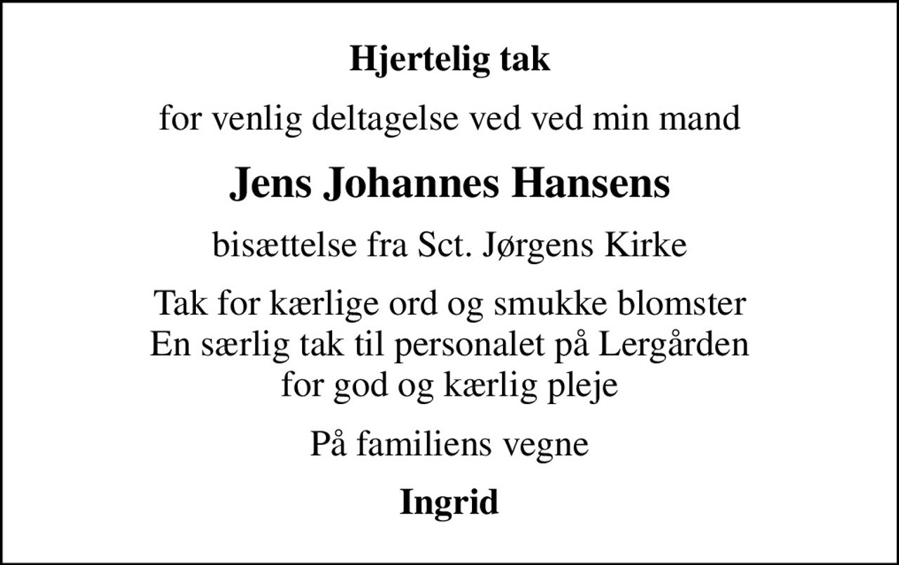 Hjertelig tak
for venlig deltagelse ved ved min mand
Jens Johannes Hansens
bisættelse fra Sct. Jørgens Kirke
Tak for kærlige ord og smukke blomster En særlig tak til personalet på Lergården for god og kærlig pleje
På familiens vegne
Ingrid