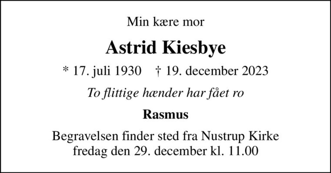 Min kære mor
Astrid Kiesbye
* 17. juli 1930    ✝ 19. december 2023
To flittige hænder har fået ro
Rasmus
Begravelsen finder sted fra Nustrup Kirke  fredag den 29. december kl. 11.00