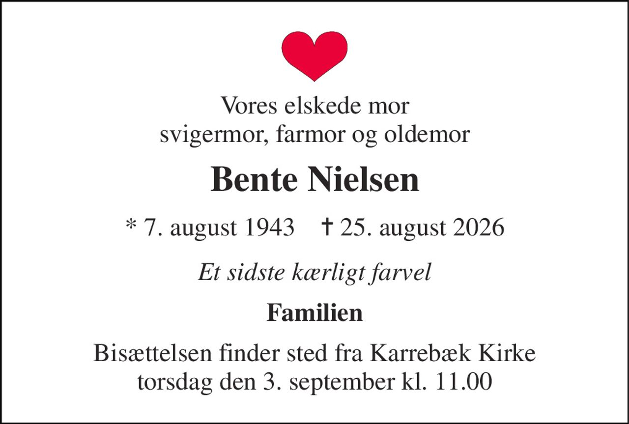 Vores elskede mor svigermor, farmor og oldemor 
Bente Nielsen 
* 7. august 1943    ✝ 25. august 2026 
Et sidste kærligt farvel 
Familien 
Bisættelsen finder sted fra Karrebæk Kirke torsdag den 3. september kl. 11.00