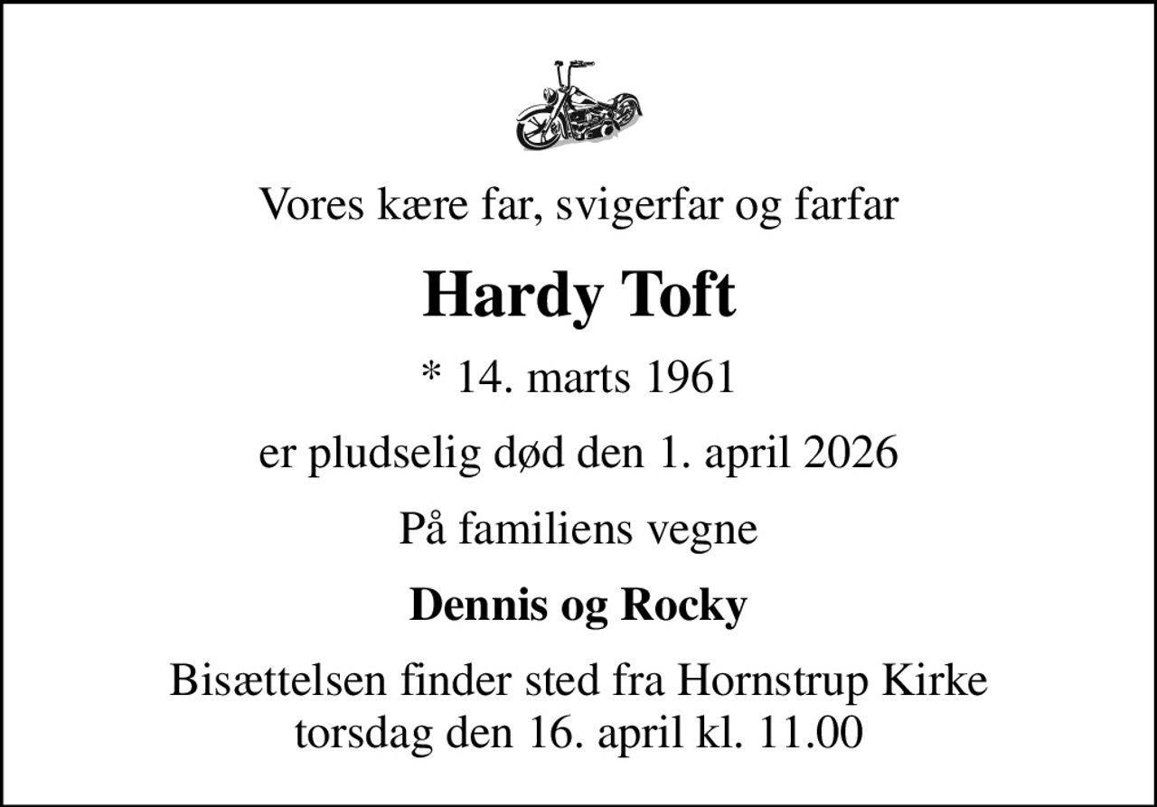 Vores kære far, svigerfar og farfar
Hardy Toft
* 14. marts 1961
er pludselig død den 1. april 2026
På familiens vegne
Dennis og Rocky
Bisættelsen finder sted fra Hornstrup Kirke  torsdag den 16. april kl. 11.00