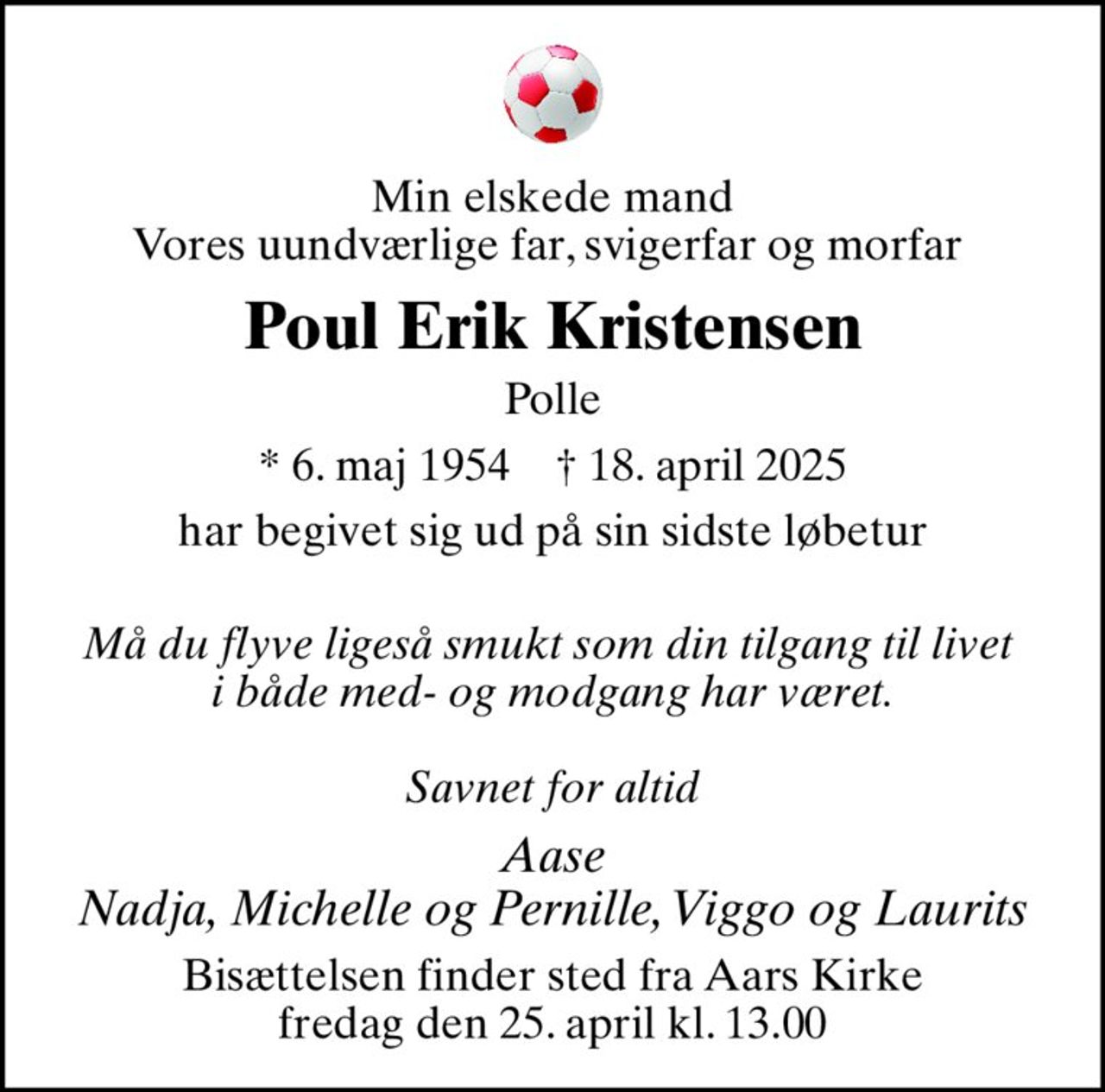 Min elskede mand Vores uundværlige far, svigerfar og morfar 
Poul Erik Kristensen
Polle
* 6. maj 1954    ✝ 18. april 2025
har begivet sig ud på sin sidste løbetur 
Må du flyve ligeså smukt som din tilgang til livet  i både med- og modgang har været.  Savnet for altid
Aase Nadja, Michelle og Pernille, Viggo og Laurits
Bisættelsen finder sted fra Aars Kirke  fredag den 25. april kl. 13.00