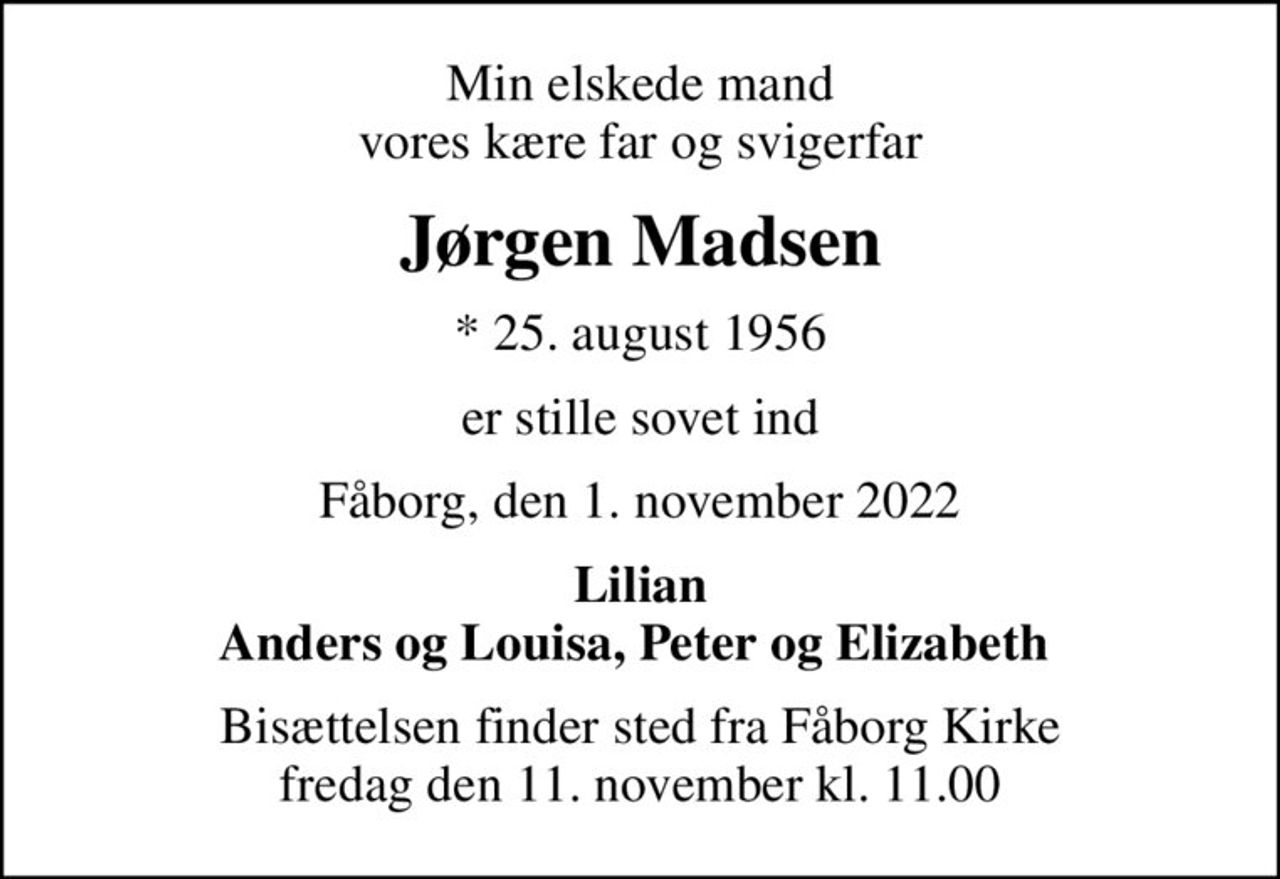 Min elskede mand vores kære far og svigerfar
Jørgen Madsen
* 25. august 1956
er stille sovet ind
Fåborg, den 1. november 2022
Lilian Anders og Louisa, Peter og Elizabeth 
Bisættelsen finder sted fra Fåborg Kirke  fredag den 11. november kl. 11.00