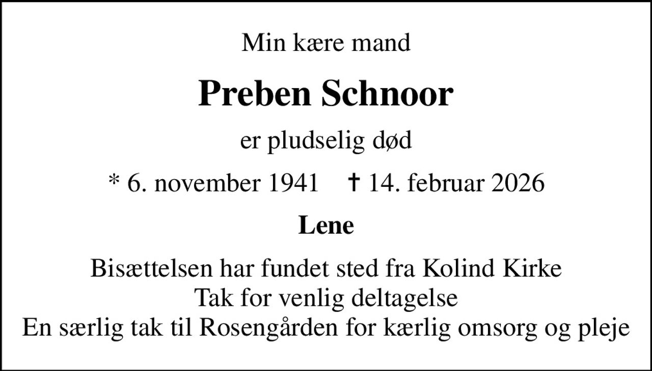 Min kære mand
Preben Schnoor
er pludselig død
* 6. november 1941    ✝ 14. februar 2026
Lene
Bisættelsen har fundet sted fra Kolind Kirke Tak for venlig deltagelse En særlig tak til Rosengården for kærlig omsorg og pleje