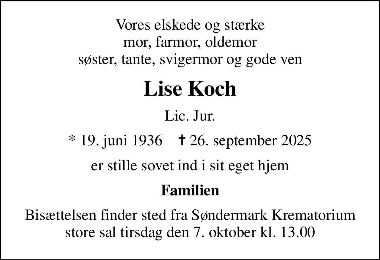 Vores elskede og stærke mor, farmor, oldemor søster, tante, svigermor og gode ven
Lise Koch
Lic. Jur.
* 19. juni 1936    ✝ 26. september 2025
er stille sovet ind i sit eget hjem
Familien
Bisættelsen finder sted fra Søndermark Krematorium store sal tirsdag den 7. oktober kl. 13.00