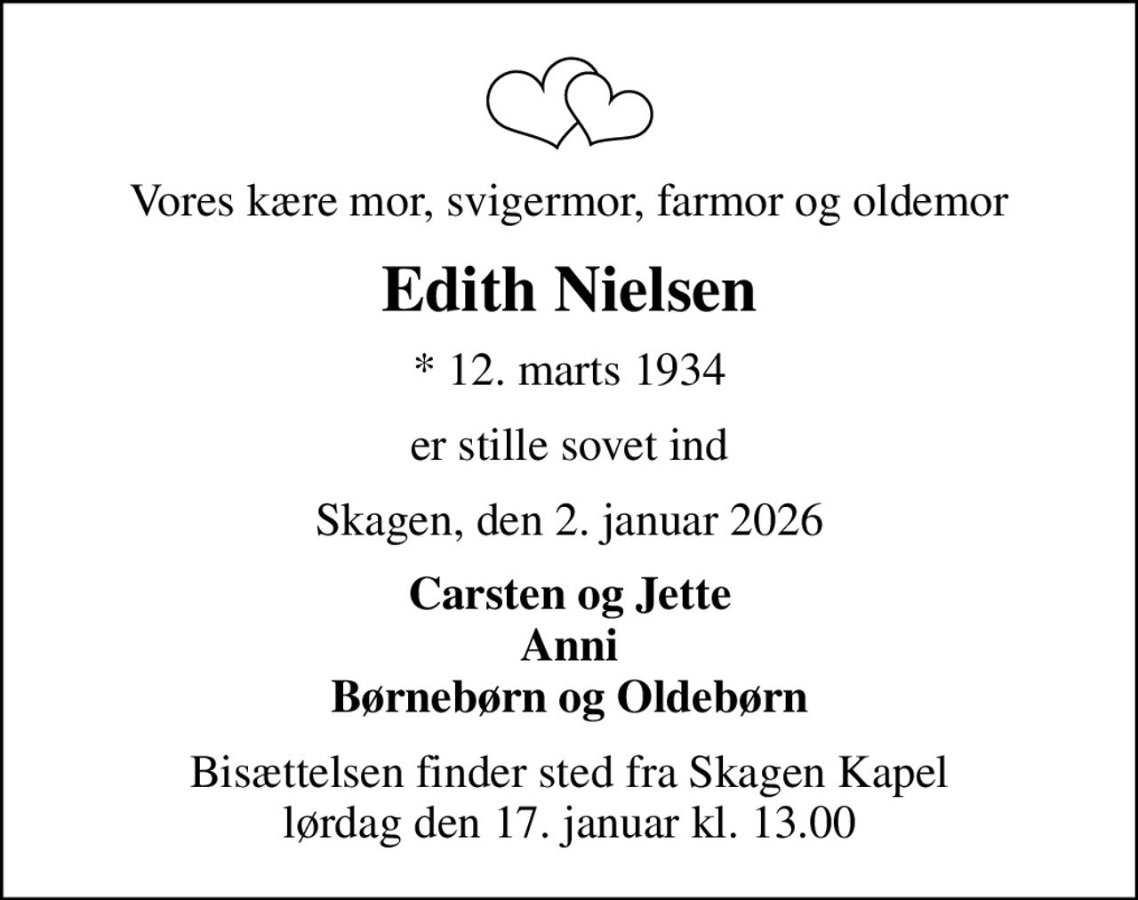 Vores kære mor, svigermor, farmor og oldemor
Edith Nielsen
* 12. marts 1934
er stille sovet ind
Skagen, den 2. januar 2026
Carsten og Jette Anni Børnebørn og Oldebørn
Bisættelsen finder sted fra Skagen Kapel  lørdag den 17. januar kl. 13.00