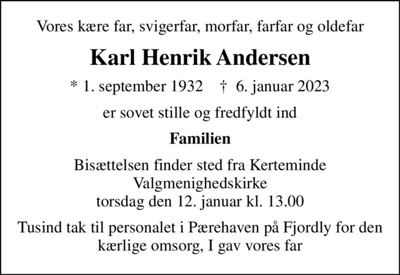 Vores kære far, svigerfar, morfar, farfar og oldefar
Karl Henrik Andersen
* 1. september 1932    ✝ 6. januar 2023
er sovet stille og fredfyldt ind
Familien
Bisættelsen finder sted fra Kerteminde Valgmenighedskirke  torsdag den 12. januar kl. 13.00 
Tusind tak til personalet i Pærehaven på Fjordly for den kærlige omsorg, I gav vores far