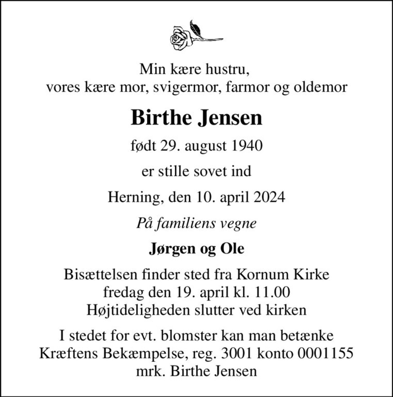 Min kære hustru,  vores kære mor, svigermor, farmor og oldemor
Birthe Jensen
født 29. august 1940
er stille sovet ind
Herning, den 10. april 2024
På familiens vegne
Jørgen og Ole
Bisættelsen finder sted fra Kornum Kirke  fredag den 19. april kl. 11.00  Højtideligheden slutter ved kirken
I stedet for evt. blomster kan man betænke
					Kræftens Bekæmpelse reg.3001konto0001155mrk. Birthe
					Jensen