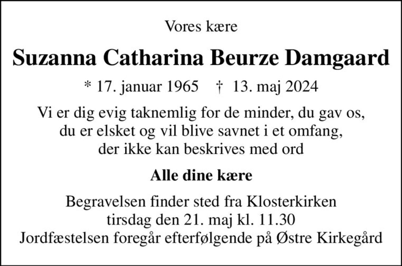 Vores kære
Suzanna Catharina Beurze Damgaard
* 17. januar 1965    ✝ 13. maj 2024
Vi er dig evig taknemlig for de minder, du gav os, du er elsket og vil blive savnet i et omfang, der ikke kan beskrives med ord
Alle dine kære
Begravelsen finder sted fra Klosterkirken  tirsdag den 21. maj kl. 11.30  Jordfæstelsen foregår efterfølgende på Østre Kirkegård