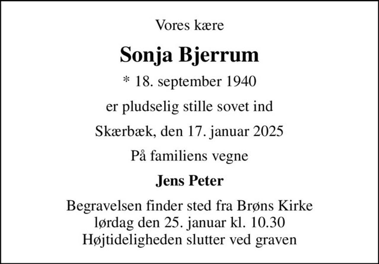 Vores kære
Sonja Bjerrum
* 18. september 1940
er pludselig stille sovet ind
Skærbæk, den 17. januar 2025
På familiens vegne
Jens Peter
Begravelsen finder sted fra Brøns Kirke  lørdag den 25. januar kl. 10.30  Højtideligheden slutter ved graven