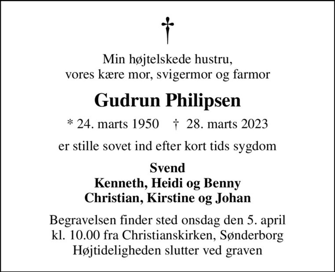 Min højtelskede hustru, vores kære mor, svigermor og farmor
Gudrun Philipsen
* 24. marts 1950    ✝ 28. marts 2023
er stille sovet ind efter kort tids sygdom
Svend Kenneth, Heidi og Benny Christian, Kirstine og Johan
Begravelsen finder sted onsdag den 5. april kl. 10.00 fra Christianskirken, Sønderborg Højtideligheden slutter ved graven