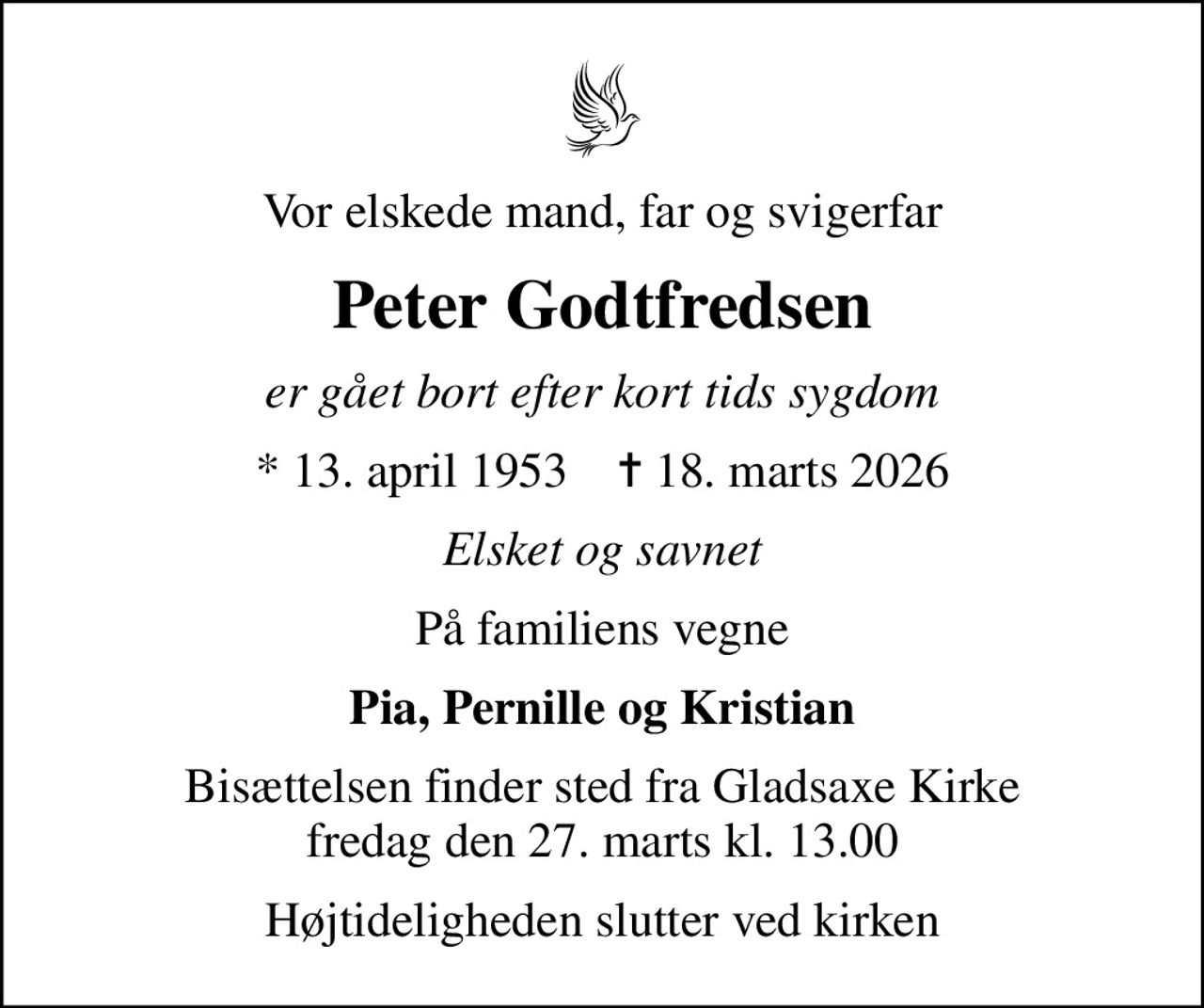 Vor elskede mand, far og svigerfar
Peter Godtfredsen
er gået bort efter kort tids sygdom
* 13. april 1953    ✝ 18. marts 2026
Elsket og savnet
På familiens vegne
Pia, Pernille og Kristian
Bisættelsen finder sted fra Gladsaxe Kirke  fredag den 27. marts kl. 13.00 
Højtideligheden slutter ved kirken