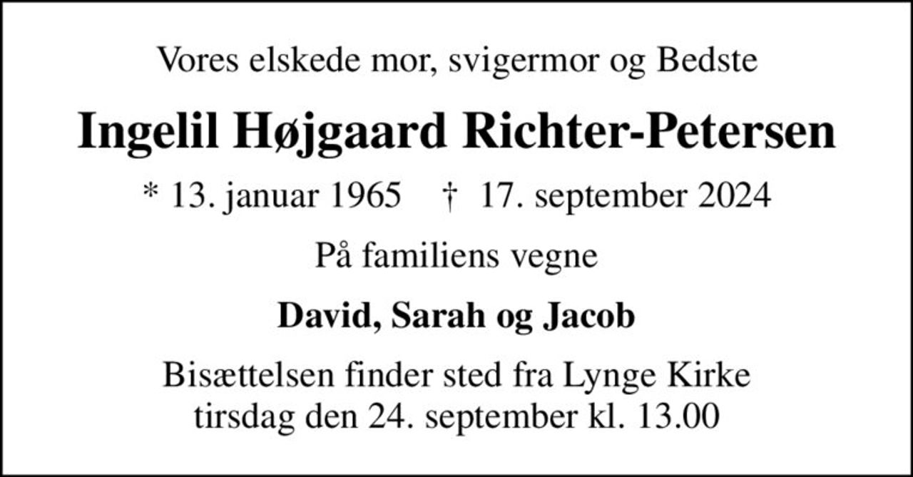 Vores elskede mor, svigermor og Bedste
Ingelil Højgaard Richter-Petersen
* 13. januar 1965    ✝ 17. september 2024
På familiens vegne
David, Sarah og Jacob
Bisættelsen finder sted fra Lynge Kirke  tirsdag den 24. september kl. 13.00