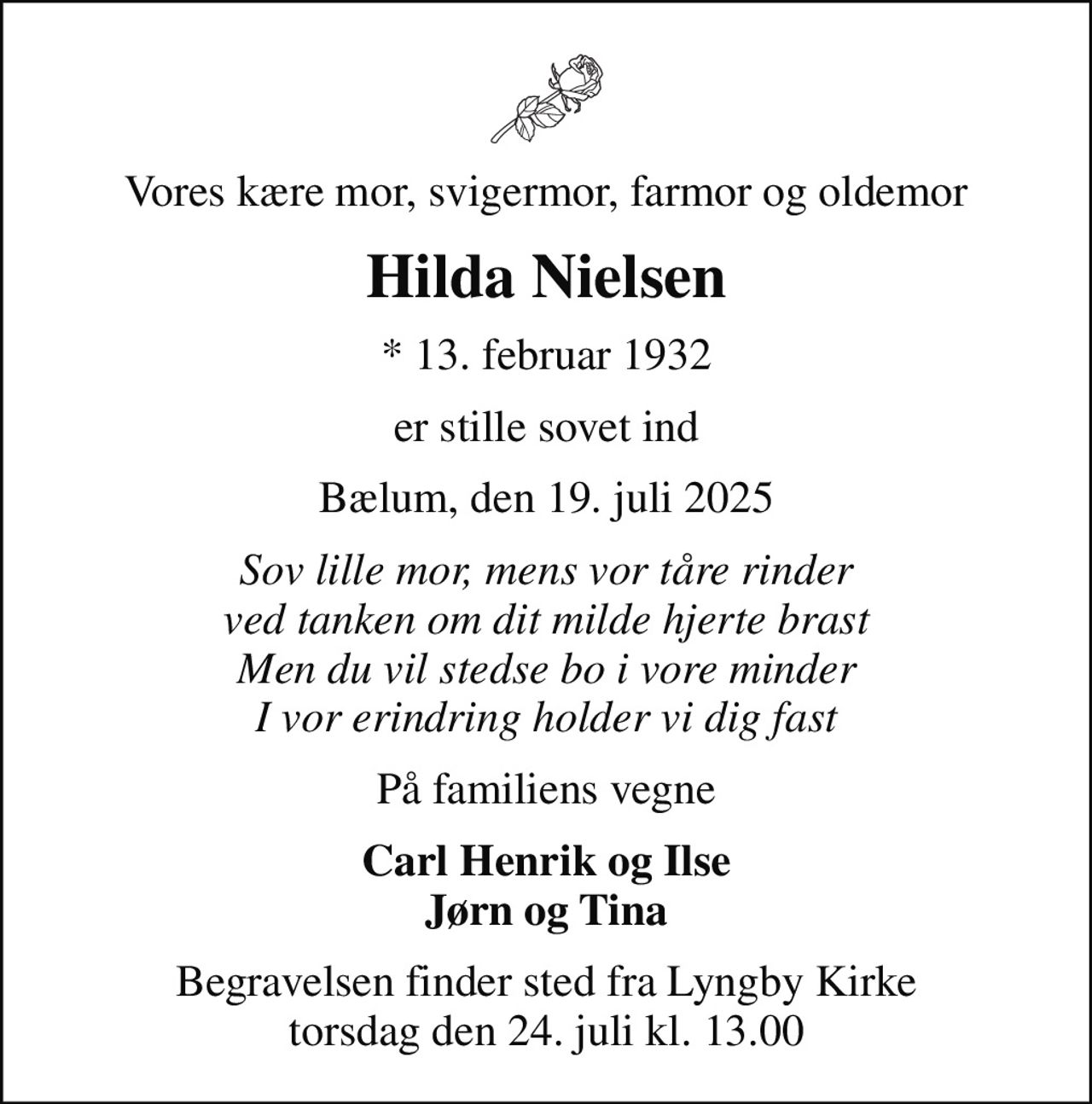 Vores kære mor, svigermor, farmor og oldemor
Hilda Nielsen
* 13. februar 1932
er stille sovet ind
Bælum, den 19. juli 2025
Sov lille mor, mens vor tåre rinder ved tanken om dit milde hjerte brast Men du vil stedse bo i vore minder I vor erindring holder vi dig fast
På familiens vegne
Carl Henrik og Ilse Jørn og Tina
Begravelsen finder sted fra Lyngby Kirke  torsdag den 24. juli kl. 13.00