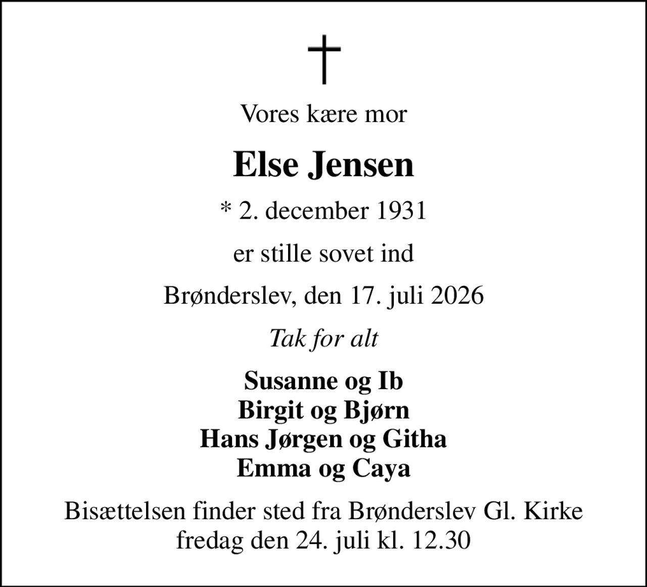 Vores kære mor
Else Jensen
* 2. december 1931
er stille sovet ind
Brønderslev, den 17. juli 2026
Tak for alt
Susanne og Ib Birgit og Bjørn Hans Jørgen og Githa Emma og Caya
Bisættelsen finder sted fra Brønderslev Gl. Kirke  fredag den 24. juli kl. 12.30