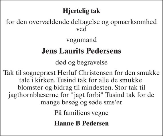 Hjertelig tak 
for den overvældende deltagelse og opmærksomhed ved 
vognmand 
Jens Laurits Pedersens 
død og begravelse 
Tak til sognepræst Herluf Christensen for den smukke tale i kirken. Tusind tak for alle de smukke  blomster og bidrag til mindesten. Stor tak til jagthornblæserne for "jagt forbi" Tusind tak for de mange besøg og søde sms&#x27;er 
På familiens vegne 
Hanne B Pedersen