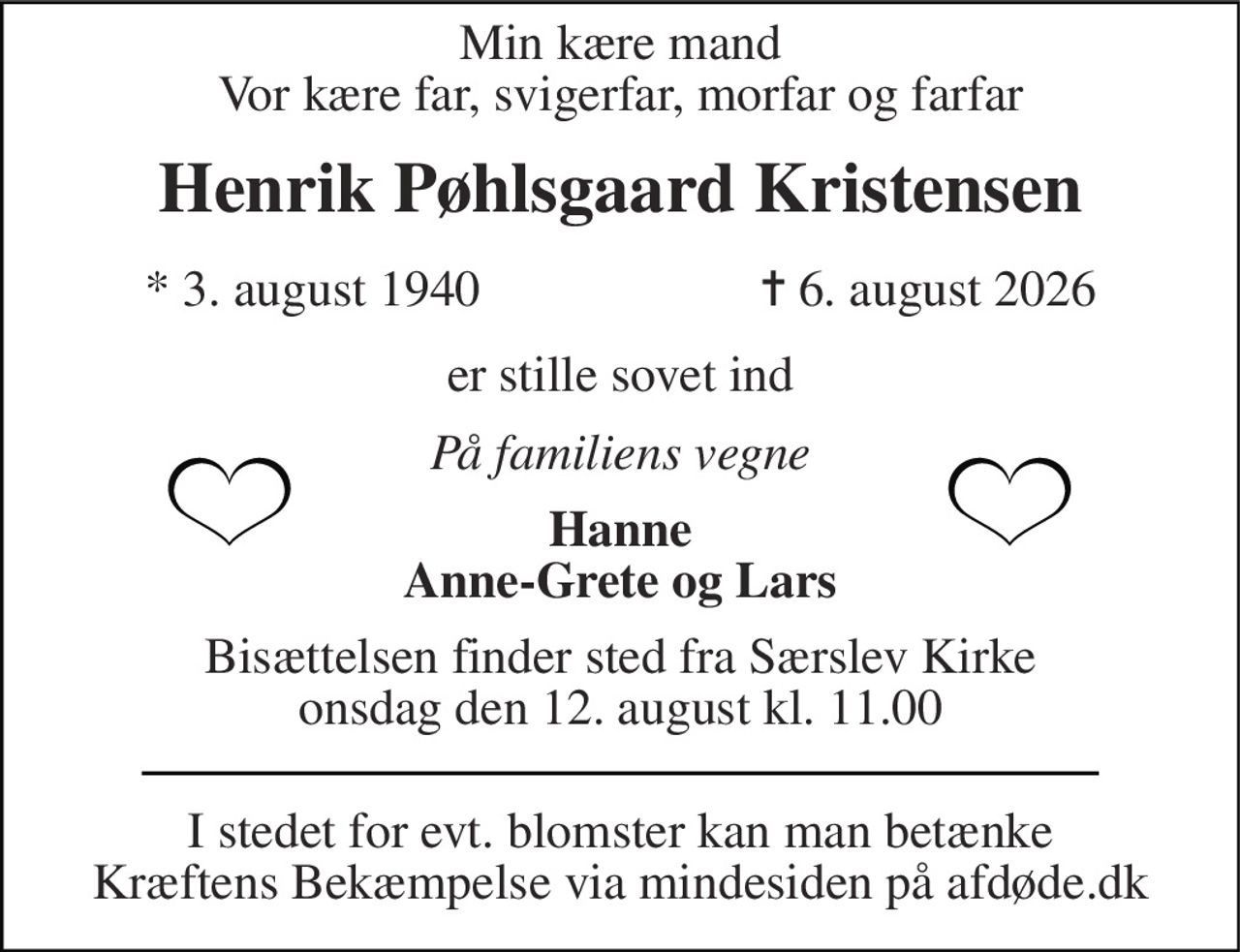 Min kære mand Vor kære far, svigerfar, morfar og farfar 
Henrik Pøhlsgaard Kristensen 
*​ 3. august 1940 
✝​ 6. august 2026​ 
er stille sovet ind 
På familiens vegne 
Hanne Anne-Grete og Lars 
Bisættelsen​ finder sted fra Særslev Kirke​ onsdag den 12. august​ kl. 11.00 
I stedet for evt. blomster kan man betænke Kræftens Bekæmpelse via mindesiden på afdøde.dk