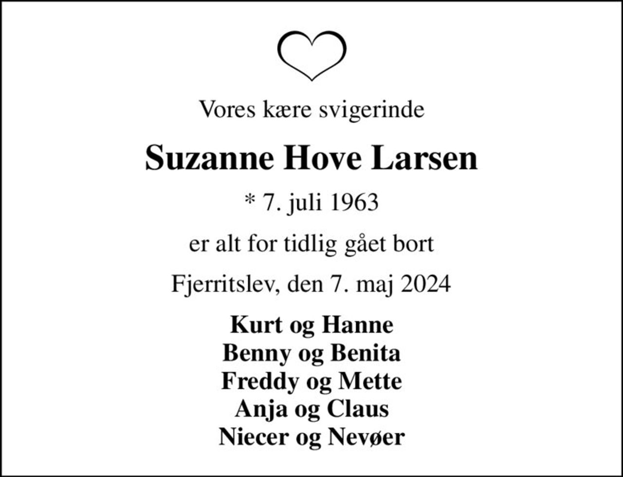 Vores kære svigerinde
Suzanne Hove Larsen
* 7. juli 1963
er alt for tidlig gået bort
Fjerritslev, den 7. maj 2024
Kurt og Hanne Benny og Benita Freddy og Mette Anja og Claus Niecer og Nevøer