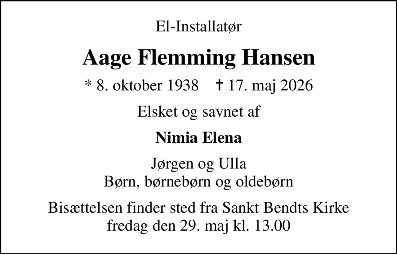 El-Installatør
Aage Flemming Hansen
* 8. oktober 1938    ✝ 17. maj 2026
Elsket og savnet af
Nimia Elena
Jørgen og Ulla Børn, børnebørn og oldebørn
Bisættelsen finder sted fra Sankt Bendts Kirke  fredag den 29. maj kl. 13.00