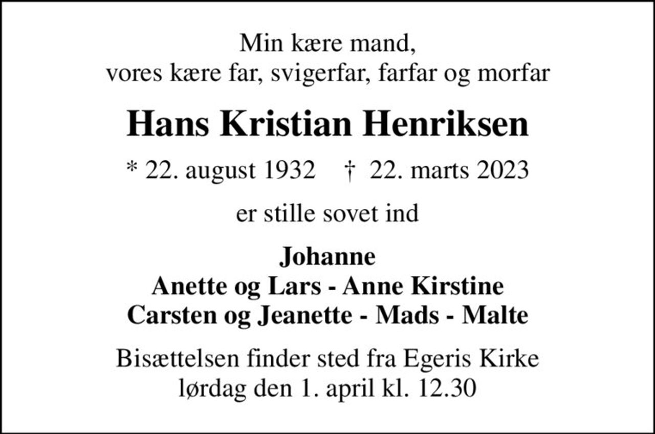 Min kære mand, vores kære far, svigerfar, farfar og morfar
Hans Kristian Henriksen
* 22. august 1932    ✝ 22. marts 2023
er stille sovet ind
Johanne Anette og Lars - Anne Kirstine Carsten og Jeanette - Mads - Malte
Bisættelsen finder sted fra Egeris Kirke  lørdag den 1. april kl. 12.30