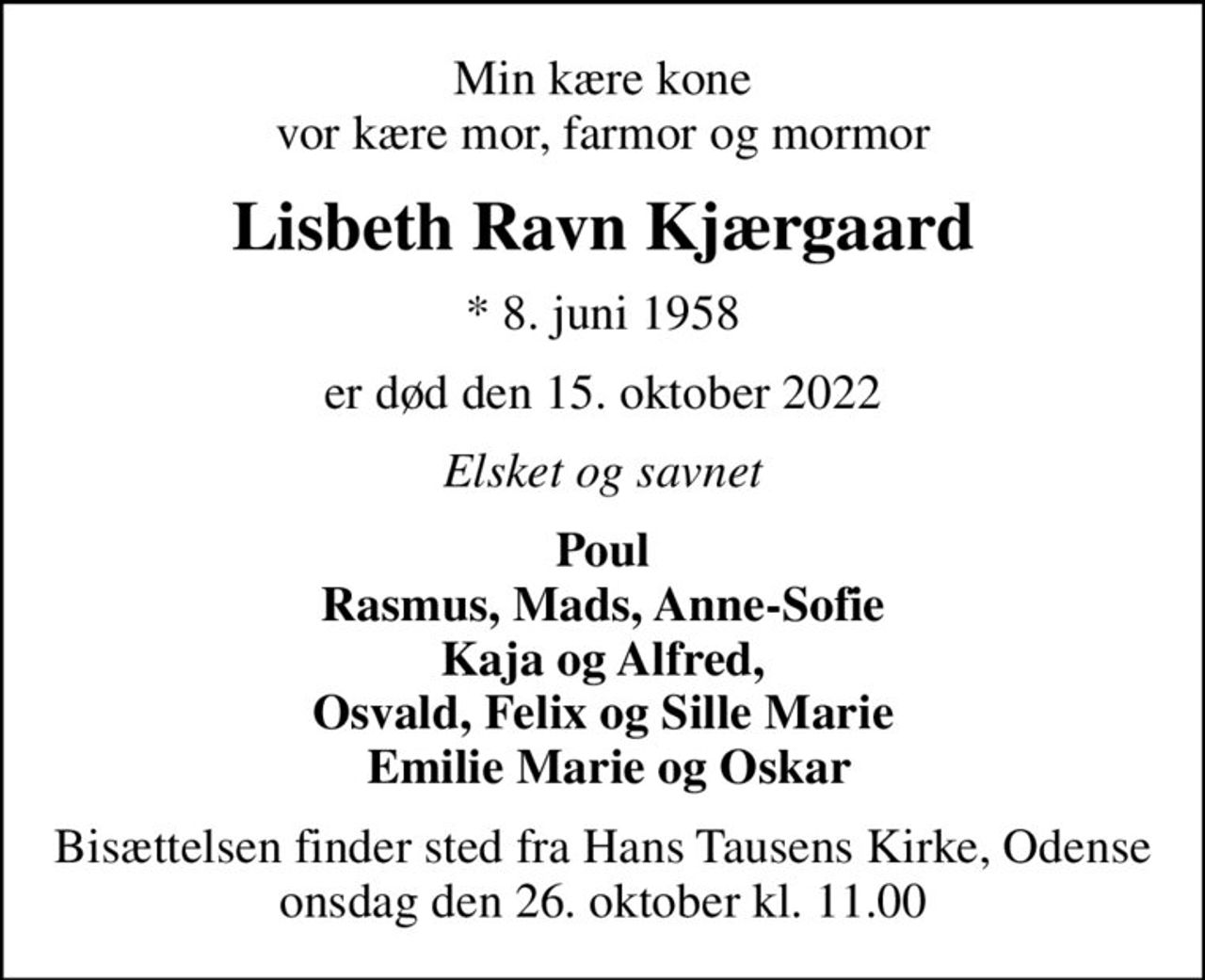 Min kære kone vor kære mor, farmor og mormor
Lisbeth Ravn Kjærgaard
* 8. juni 1958
er død den 15. oktober 2022
Elsket og savnet
Poul Rasmus, Mads, Anne-Sofie Kaja og Alfred, Osvald, Felix og Sille Marie  Emilie Marie og Oskar
Bisættelsen finder sted fra Hans Tausens Kirke, Odense  onsdag den 26. oktober kl. 11.00